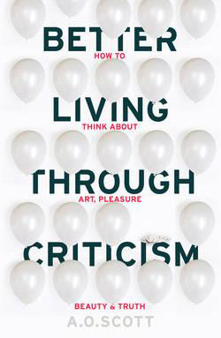 Better Living Through Criticism: How to Think About Art, Pleasure, Beauty and Truth by A. O. Scott