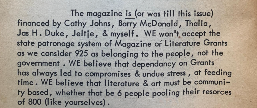The magazine is (or was till this issue) financed by Cathy Johns, Barry McDonald, Thalia [Pi’s sister], Jas H. Duke, Jeltje, & myself. WE won’t accept the state patronage system of Magazine or Literature Grants as we consider 925 as belonging to the people, not the government. WE believe that dependence on Grants has always led to compromises & undue stress, at feeding time. WE believe that literature & art must be community based, whether that be 6 people pooling their resorces [sic] of [sic] 800 (like yourselves). 