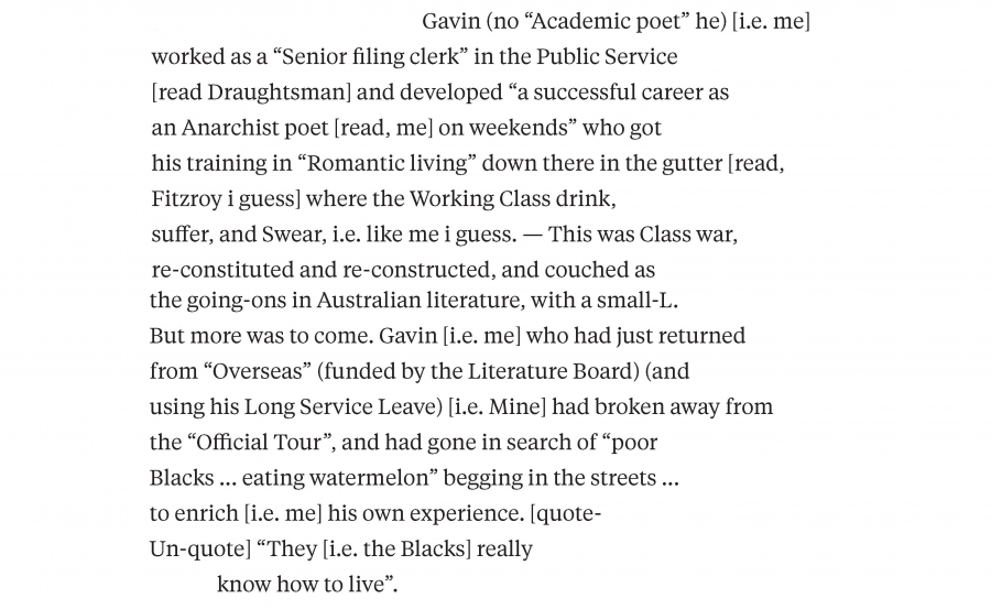 Gavin (no "Academic poet" he) [i.e. me] worked as a "senior filing clerk" in the Public Service [read Draughtsman] and developed "a successful career as an Anarchist poet [read, me] on weekends" who got his training in "Romantic living" down there in the gutter [read, Fitzroy I guess] where the Working Class drink, suffer, and Swear, i.e. like me I guess. — This was Class war, re-constituted and re-constructed, and couched as the going-ons in Australian literature, with a small-L. But more was to come. Gavin [i.e. me] who had just returned from "Overseas" (funded by the Literature Board) (and using his Long Service Leave) [i.e. Mine] had broken away from the "official tour", and had gone in search of "poor Blacks ... eating watermelon" begging in the streets ... to enrich [i.e. me] his own experience [quote-Un-quote]. "They [i.e. the Blacks] really know how to live". 