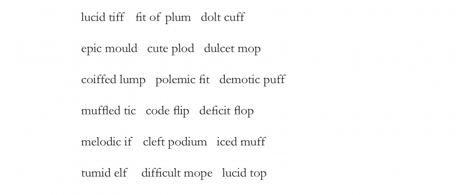 lucid tiff, fit of plum, dolt cuff,
epic mould, cute plod, dulcet mop,
coiffed lump, polemic fit, demotic puff,
muffled tic, code flip, deficit flop,
melodic if, cleft podium, iced muff,
tumid elf, difficult mope, lucid top
