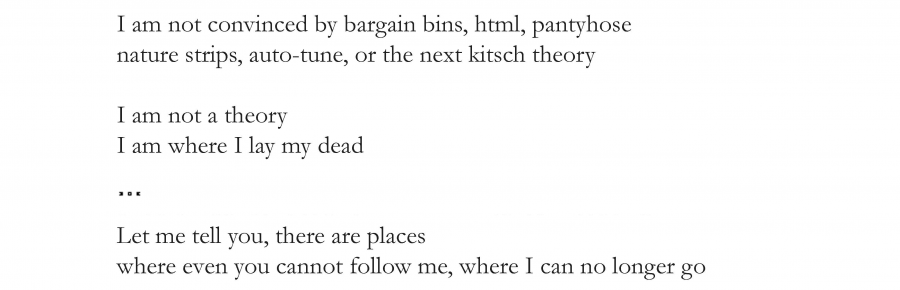 I am not convinced by bargain bins, html, pantyhose
nature strips, auto-tune, or the next kitsch theory

I am not a theory
I am where I lay my dead

… 

Let me tell you, there are places
where even you cannot follow me, where I can no longer go.
